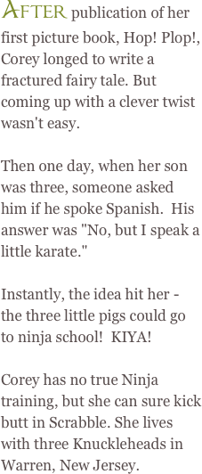 After publication of her first picture book, Hop! Plop!, Corey longed to write a fractured fairy tale.&nbsp;But coming up with&nbsp;a&nbsp;clever&nbsp;twist wasn&#39;t easy.&amp;#10;&nbsp;&amp;#10;Then one day, when her son was three, someone asked him if he spoke Spanish.&nbsp; His answer was&nbsp;&amp;quot;No, but I speak a little karate.&amp;quot;&amp;#10;&nbsp;&amp;#10;Instantly, the idea hit her - the three little pigs could go to ninja school!&nbsp;&nbsp;KIYA!&amp;#10;&nbsp;&amp;#10;Corey has no true Ninja training, but she can sure kick butt in Scrabble.&nbsp;She lives with three Knuckleheads in Warren, New Jersey.