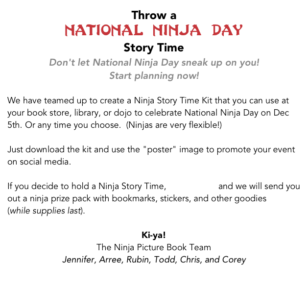 Throw a &#10;National Ninja Day &#10;Story Time&#10;Don't let National Ninja Day sneak up on you! &#10;Start planning now!  &#10;&#10;We have teamed up to create a Ninja Story Time Kit that you can use at your book store, library, or dojo to celebrate National Ninja Day on Dec 5th. Or any time you choose.  (Ninjas are very flexible!)&#10;&#10;Just download the kit and use the &quot;poster&quot; image to promote your event on social media.&#10;&#10;If you decide to hold a Ninja Story Time, let us know and we will send you out a ninja prize pack with bookmarks, stickers, and other goodies.&#10;&#10;Ki-ya!&#10;The Ninja Picture Book Team&#10;Jennifer, Arree, Rubin, Todd, Chris, and Corey&#10;